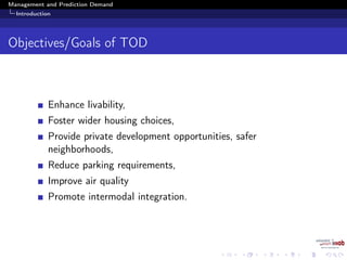Management and Prediction Demand
Introduction
Objectives/Goals of TOD
Enhance livability,
Foster wider housing choices,
Provide private development opportunities, safer
neighborhoods,
Reduce parking requirements,
Improve air quality
Promote intermodal integration.
 