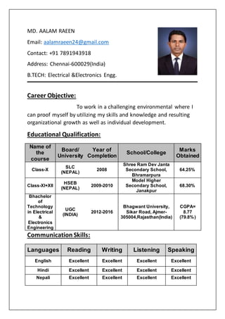 MD. AALAM RAEEN
Email: aalamraeen24@gmail.com
Contact: +91 7891943918
Address: Chennai-600029(India)
B.TECH: Electrical &Electronics Engg.
Career Objective:
To work in a challenging environmental where I
can proof myself by utilizing my skills and knowledge and resulting
organizational growth as well as individual development.
Educational Qualification:
Communication Skills:
Name of
the
course
Board/
University
Year of
Completion
School/College
Marks
Obtained
Class-X
SLC
(NEPAL)
2008
Shree Ram Dev Janta
Secondary School,
Bhramarpura
64.25%
Class-XI+XII
HSEB
(NEPAL)
2009-2010
Model Higher
Secondary School,
Janakpur
68.30%
Bhachelor
of
Technology
in Electrical
&
Electronics
Engineering
UGC
(INDIA)
2012-2016
Bhagwant University,
Sikar Road, Ajmer-
305004,Rajasthan(India)
CGPA=
8.77
(79.8%)
Languages Reading Writing Listening Speaking
English Excellent Excellent Excellent Excellent
Hindi Excellent Excellent Excellent Excellent
Nepali Excellent Excellent Excellent Excellent
 