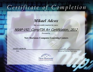 Dear Mikael Adcox,Mikael AdcoxDear Mikael Adcox,
Mikael Adcox
NSAP-192: CompTIA A+ Certification, 2012
Objectives (OLL)
6/24/2015 4:00:00 PM
Has successfully completed the course
Presented by
New Horizons Computer Learning Centers
Date Director of Training: Keith Glass
 