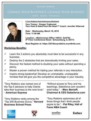 Workshop Benefits:
 Learn the 3 actions you absolutely must take to be successful in any
business.
 Destroy the 2 obstacles that are dramatically limiting your sales.
 Discover the fastest method to doubling your sales without spending a
penny.
 Master a proven method for tripling your referrals in any interaction.
 Inspire strong leadership! Develop an unshakable, unstoppable
mindset that will give you the competitive advantage in your industry.
“Tony Robbins was named one of
the Top 6 advisors to help Clients
take their business to the next level.”
- American Express
“Tony Robbins ranks among the
“Top 200 Business Gurus.” Harvard
Business School Press
“Without access to Tony and his
teachings, Salesforce.com wouldn’t
exist today.” - Marc Benioff,
Chairman & CEO Salesforce.com
“Tony Robbins epitomizes all of
those things that I think people
aspire to be.” - Pat Riley, Hall of
Fame NBA Coach
A Tony Robbins Peak Performance Workshop!
Your Trainer: Dragan Trajkovski
Your Host & Sales from the Heart™ Coach: Jennifer Villarreal
Date : Wednesday, March 18, 2015
Time: 11:00 AM
Location: eBizUniverse Office 1900 E. Golf Rd.
4th Floor Conference Room Schaumburg, IL 60173
Must Register at: https://2015tonyrobbins.eventbrite.com
 