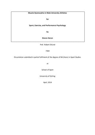 Muscle Dysmorphia in Male University Athletes
for
Sport, Exercise, and Performance Psychology
by
Kieren Heron
Prof. Robert Eklund
7364
Dissertation submitted in partial fulfilment of the degree of BA (Hons) in Sport Studies
at
School of Sport
University of Stirling
April, 2014
 