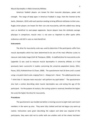 9
Muscle Dysmorphia in Male University Athletes
American football players are known for their muscular physiques, power and
strength. The range of body types in American Football is large, from the linemen to the
backs, (Kakutani, 2013) with each position needing to bring different attributes to their area.
Rugby Union players are known for their size and muscularity, with the added mass being
seen as beneficial to over-power opponents. Soccer players have the relatively average
physique in comparison, muscle mass is not seen as important to other sports while
endurance and skill is seen as more beneficial.
Instruments
The drive for muscularity scale was used to determine if the participants suffer from
muscle dysmorphia which has been determined to be one of the most effective scales to
measure male body image (Cafri & Thompson, 2004). A modified drive for muscularity scale
[appendix 1] was used to measure muscle dysmorphia in university athletes as it had
previously been successful in studies concerning the university population (Jones, 2011;
Pavao, 2013; Rathakrishnan & Chuen, 2009). The questionnaire had 16 items and is scored
using a six point Likert scale, ranging from 1 – Always to 6 – Never. The added question was
“I think that if I become more muscular I will perform my sport better.” The questionnaire
also had a section describing what muscle dysmorphia was and asking the age of the
participant. For the purpose of analysis, the scoring system is reversed, therefore the higher
the score the higher the drive for muscularity.
Procedures
The questionnaire was handed out before a training session to eight male swim team
members in the warm up area. They were fully clothed and had not begun any warm up
routine. Instructions were given describing the subject and what was required of the
participants, they were told not to confer with one another until all the sheets had been
 