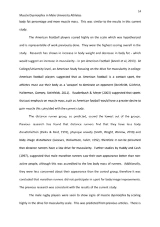 14
Muscle Dysmorphia in Male University Athletes
body fat percentage and more muscle mass. This was similar to the results in this current
study.
The American Football players scored highly on the scale which was hypothesized
and is representable of work previously done. They were the highest scoring overall in the
study. Research has shown in increase in body weight and decrease in body fat - which
would suggest an increase in muscularity - in pro American Football (Anzell et al, 2013). At
College/University level, an American Study focusing on the drive for muscularity in college
American football players suggested that as American Football is a contact sport, the
athletes must use their body as a ‘weapon’ to dominate an opponent (Steinfeldt, Gilchrist,
Halterman, Gomory, Steinfeldt, 2011). Raudenbush & Meyer (2003) suggested that sports
that put emphasis on muscle mass, such as American football would have a greater desire to
gain muscle this coincided with the current study.
The distance runner group, as predicted, scored the lowest out of the groups.
Previous research has found that distance runners find that they have less body
dissatisfaction (Parks & Reid, 1997), physique anxiety (Smith, Wright, Winrow, 2010) and
body image disturbance (Gleaves, Williamson, Fuller, 1992), therefore it can be presumed
that distance runners have a low drive for muscularity. Further studies by Huddy and Cash
(1997), suggested that male marathon runners saw their own appearance better than non-
active people, although this was accredited to the low body mass of runners. Additionally,
they were less concerned about their appearance than the control group, therefore it was
concluded that marathon runners did not participate in sport for body image improvements.
The previous research was consistent with the results of the current study.
The male rugby players were seen to show signs of muscle dysmorphia by scoring
highly in the drive for muscularity scale. This was predicted from previous articles. There is
 