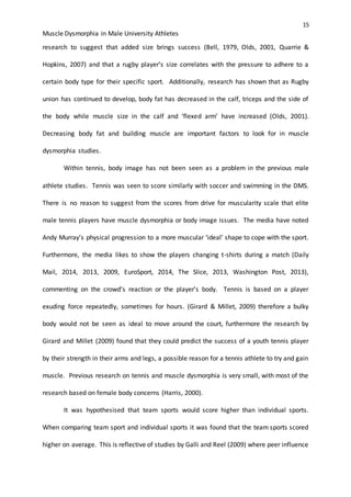 15
Muscle Dysmorphia in Male University Athletes
research to suggest that added size brings success (Bell, 1979, Olds, 2001, Quarrie &
Hopkins, 2007) and that a rugby player’s size correlates with the pressure to adhere to a
certain body type for their specific sport. Additionally, research has shown that as Rugby
union has continued to develop, body fat has decreased in the calf, triceps and the side of
the body while muscle size in the calf and ‘flexed arm’ have increased (Olds, 2001).
Decreasing body fat and building muscle are important factors to look for in muscle
dysmorphia studies.
Within tennis, body image has not been seen as a problem in the previous male
athlete studies. Tennis was seen to score similarly with soccer and swimming in the DMS.
There is no reason to suggest from the scores from drive for muscularity scale that elite
male tennis players have muscle dysmorphia or body image issues. The media have noted
Andy Murray’s physical progression to a more muscular ‘ideal’ shape to cope with the sport.
Furthermore, the media likes to show the players changing t-shirts during a match (Daily
Mail, 2014, 2013, 2009, EuroSport, 2014, The Slice, 2013, Washington Post, 2013),
commenting on the crowd’s reaction or the player’s body. Tennis is based on a player
exuding force repeatedly, sometimes for hours. (Girard & Millet, 2009) therefore a bulky
body would not be seen as ideal to move around the court, furthermore the research by
Girard and Millet (2009) found that they could predict the success of a youth tennis player
by their strength in their arms and legs, a possible reason for a tennis athlete to try and gain
muscle. Previous research on tennis and muscle dysmorphia is very small, with most of the
research based on female body concerns (Harris, 2000).
It was hypothesised that team sports would score higher than individual sports.
When comparing team sport and individual sports it was found that the team sports scored
higher on average. This is reflective of studies by Galli and Reel (2009) where peer influence
 