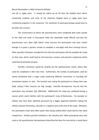 17
Muscle Dysmorphia in Male University Athletes
and 20 in rugby team. It should be noted not all 20 from the football team where
scholarship students and none of the American football team or rugby team have
scholarship programs in the university. This distortion of participant groups would have to
be taken into account.
The inconsistency of where the questionnaires were completed with some outside
on the field and some in classrooms make the repeatable study difficult and that the
questionnaire was done right before some sessions the participants may have rushed
through it or given a generic answer to complete it and begin with their training session.
Other possible limitations included the fact that the participants did not complete the study
on their own, which could lead to self-conscious answers and personal comparison which
could lead to distorted answers.
Possible corrections would be sending out the questionnaires online, where they
could be completed in their own time. Furthermore, the number of participants could be
evenly distributed with a larger study containing different universities or including the
recreational players as well. The research was asking the participant to critique their own
body, asking if their muscles are ‘big’ enough. Possible discrepancies may be that the
participant may interpret ‘big’ differently. Additionally the study was conducted during a
season which could interfere with the participant’s view of themselves. For example an
athlete may have been defeated previously by a bigger opponent therefore making the
athlete evaluate themselves, possibly in a negative way at the time of the study. Moreover,
the participants know what other sports were being studied which could lead to inter-sport
comparisons. Another possible limitation is the selection bias. Male participants were only
used as the questionnaire had previously found that the drive for muscularity is rarely found
 