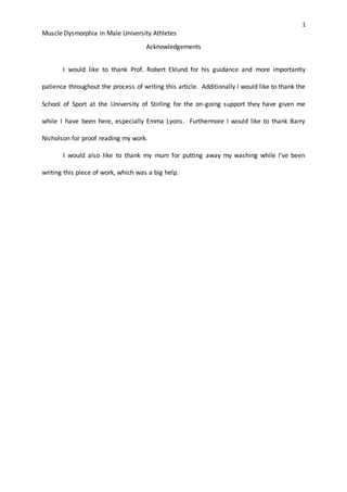 1
Muscle Dysmorphia in Male University Athletes
Acknowledgements
I would like to thank Prof. Robert Eklund for his guidance and more importantly
patience throughout the process of writing this article. Additionally I would like to thank the
School of Sport at the University of Stirling for the on-going support they have given me
while I have been here, especially Emma Lyons. Furthermore I would like to thank Barry
Nicholson for proof reading my work.
I would also like to thank my mum for putting away my washing while I’ve been
writing this piece of work, which was a big help.
 