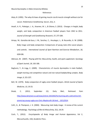 19
Muscle Dysmorphia in Male University Athletes
References
Alejo, B. (1995). The whys & hows of-gaining muscle size & muscle strength without size for
soccer. Performance Conditioning: Soccer, 2(1), 3.
Anzell, A. R., Potteiger, J. A., Kraemer, W. J., & Otieno, S. (2013). Changes in height, body
weight, and body composition in American football players from 1942 to 2011.
Journal of Strength and Conditioning Research, 27, 277-284.
Arroyo, M., González-de-Suso, J. M., Sanchez, C., Ansotegui, L., & Rocandio, A. M. (2008).
Body image and body composition: Comparisons of young male elite soccer players
and controls. International Journal of Sport Nutrition and Exercise Metabolism, 18,
628-638.
Atkinson, M. (2007). Playing with fire: Masculinity, health, and sport supplement. Sociology
of Sport Journal, 24, 165-186.
Baghurst, T., & Lirgg, C. (2009). Characteristics of muscle dysmorphia in male football,
weight training and competitive natural and non-natural bodybuilding samples. Body
Image, 6, 221-227.
Bell, W. (1979). Body composition of rugby union football players. British Journal of Sports
Medicine, 13, 19-23.
Brook, C. (2013, September 15). Daily Mail, Retrieved from
http://www.dailymail.co.uk/news/article-2421042/Fat-burning-pills-sold-online-kill-
promising-young-rugby-ace-Chris-Maplecroft-18.html. 19/1/2014.
Cafri, G., & Thompson, J. K. (2004). Measuring male body image: A review of the current
methodology. Psychology of Men & Masculinity, 5(1), 18-29.
Cash, T., (2012). Encyclopaedia of Body Image and Human Appearance, Vol 2,
Massachusetts, USA, Academic Press.
 