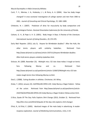 20
Muscle Dysmorphia in Male University Athletes
Cash, T. F., Morrow, J. A., Hrabosky, J. I., & Perry, A. A. (2004). How has body image
changed? A cross-sectional investigation of college women and men from 1983 to
2001. Journal of Consulting and Clinical Psychology, 72, 1081-1089.
Chittester, N. I. (2007). Prediction of drive for muscularity by body composition and
psychological factors. Doctoral Dissertation Submission for the University of Florida.
Cohane, G. H., & Pope Jr, H. G. (2001). Body Image in Boys: A Review of the Literature.
International Journal of Eating Disorders, 29, 373-379.
Daily Mail Reporter. (2013, July 5). Anyone for Wimbledon doubles? After the Hulk, the
other tennis players with celebrity lookalikes. Retrieved from
http://www.dailymail.co.uk/news/article-2357111/Anyone-Wimbledon-doubles-
After-Hulk-tennis-players-celebrity-lookalikes.html.
Dickson, M. (2009, November 25). Midnight miss: O2 late show makes it tough on tennis
fans following Murray and co. Retrieved from
http://www.dailymail.co.uk/sport/tennis/article-1230672/Midnight-miss-O2-late-
makes-tough-tennis-fans-following-Murray-co.html.
Dosil, J. (2008). Eating disorders in athletes. Chichester, UK: Wiley.
Drake, T. (2014, January 22). AUSTRALIAN OPEN LIVE: Andy Murray v Roger Federer - follow
all the action. Retrieved from http://www.dailymail.co.uk/sport/tennis/article-
2543736/AUSTRALIAN-OPEN-LIVE-Andy-Murray-v-Roger-Federer-follow-action.html.
E-Slice, Quote Of The Day: Rafa Explains Shirt Change (2013, October 2). Retrieved from
http://the-slice.com/2013/10/quote-of-the-day-rafa-explains-shirt-change/.
Elliot, R., & Elliot, C. (2005). Idealized images of the male body in advertising: A reader-
response exploration. Journal of Marketing Communications, 11(1), 3-19.
 