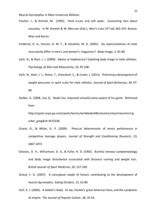 21
Muscle Dysmorphia in Male University Athletes
Fracher, J., & Kimmel, M. (1995). Hard issues and soft spots: Counseling men about
sexuality. In M. Kimmel & M. Messner (Eds.), Men’s Lives (3rd ed) 365-374. Boston:
Allyn and Bacon.
Frederick, D. A., Fessler, D. M. T., & Haselton, M. G. (2005). Do representations of male
muscularity differ in men’s and woman’s magazines? Body image, 2, 81-86.
Galli, N., & Reel, J. J. (2009). Adonis or Hephaestus? Exploring body image in male athletes.
Psychology of Men and Masculinity, 10, 95-108.
Galli, N., Reel, J. J., Petrie, T., Greenleaf, C., & Carter, J. (2011). Preliminary development of
weight pressures in sport scale for male athletes. Journal of Sport Behaviour, 34, 47-
68.
Garber, G. (2008, July 3). Nadal has improved virtually every aspect of his game. Retrieved
from
http://sports.espn.go.com/sports/tennis/wimbledon08/columns/story?columnist=g
arber_greg&id=3472238.
Girard, O., & Millet, G. P. (2009). Physical determinants of tennis performance in
competitive teenage players. Journal of Strength and Conditioning Research, 23,
1867-1872.
Gleaves, D. H., Williamson, D. A., & Fuller, R. D. (1992). Bulimia nervosa symptomatology
and body image disturbance associated with distance running and weight loss.
British Journal of Sport Medicine, 26, 157-160.
Grieve, F. G. (2007). A conceptual model of factors contributing to the development of
muscle dysmorphia. Eating Disrders, 15, 63-80.
Hall, K. J. (2004). A Soldier’s Body: GI Joe, Hasbro’s great American hero, and the symptoms
of empire. The Journal of Popular Culture, 38, 34-54.
 