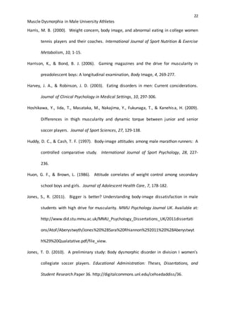 22
Muscle Dysmorphia in Male University Athletes
Harris, M. B. (2000). Weight concern, body image, and abnormal eating in college women
tennis players and their coaches. International Journal of Sport Nutrition & Exercise
Metabolism, 10, 1-15.
Harrison, K., & Bond, B. J. (2006). Gaming magazines and the drive for muscularity in
preadolescent boys: A longitudinal examination, Body Image, 4, 269-277.
Harvey, J. A., & Robinson, J. D. (2003). Eating disorders in men: Current considerations.
Journal of Clinical Psychology in Medical Settings, 10, 297-306.
Hoshikawa, Y., Iida, T., Masataka, M., Nakajima, Y., Fukunaga, T., & Kanehisa, H. (2009).
Differences in thigh muscularity and dynamic torque between junior and senior
soccer players. Journal of Sport Sciences, 27, 129-138.
Huddy, D. C., & Cash, T. F. (1997). Body-image attitudes among male marathon runners: A
controlled comparative study. International Journal of Sport Psychology, 28, 227-
236.
Huon, G. F., & Brown, L. (1986). Attitude correlates of weight control among secondary
school boys and girls. Journal of Adolescent Health Care, 7, 178-182.
Jones, S., R. (2011). Bigger is better? Understanding body-image dissatisfaction in male
students with high drive for muscularity. MMU Psychology Journal UK. Available at:
http://www.did.stu.mmu.ac.uk/MMU_Psychology_Dissertations_UK/2011dissertati
ons/AtoF/Aberystwyth/Jones%20%28Sara%20Rhiannon%292011%20%28Aberystwyt
h%29%20Qualatative.pdf/file_view.
Jones, T. D. (2010). A preliminary study: Body dysmorphic disorder in division I women’s
collegiate soccer players. Educational Administration: Theses, Dissertations, and
Student Research.Paper 36. http://digitalcommons.unl.edu/cehsedaddiss/36.
 