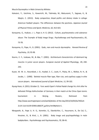 23
Muscle Dysmorphia in Male University Athletes
Kakutani, Y., Ueshima, S., Kawanishi, M., Tokimoto, M., Matsunami, T., Sagawa, K., &
Myojin, C. (2013). Body composition, blood profile and dietary intake in college
American football players: The differences between the positions. Japanese Journal
of Physical Fitness and Sports Medicine, 62, 413-423.
Kanayama, G., Hudson, J. I., Pope Jr, H. G. (2012). Culture, psychosomatics and substance
abuse: The Example of Body Image Drugs. Psychotherapy and Psychosomatics, 81,
73-78.
Kanayama, G., Pope, H., G. (2001). Gods, men and muscle dysmorphia. Harvard Review of
Psychiatry, 19, 95-98.
Kearns, C. F., Isokawa, M., & Abe, T. (2001). Architectural characteristics of dominant leg
muscles in junior soccer players. European Journal of Applied Physiology, 85, 240-
243.
Kuzon, W. M. Jr., Rosenblatt, J. D., Huebel, S. C., Leatt, P., Plyley, M. J., McKee, N. H., &
Jacobs, I. (1990). Skeletal muscle fiber type, fiber size, and capillary suppy in elite
soccer players. International journal of Sport Medicine, 11, 99-102.
Kyung-Hoon, K. (2013, October 2). Fans watch Spain’s Rafael Nadal change his shirt after he
defeated Philipp Kohlschreiber of Germany in their match at the China Open tennis
tournament in Beijing. Reuters, Retrieved from
http://www.washingtonpost.com/world/photos-of-the-day/2013/10/03/6a7402a4-
2c14-11e3-b139-029811dbb57f_gallery.html#photo=1.
Mangweth, B., Pope Jr, H. G., Kemmler, G., Ebenbichler, C., Hausmann, A., De Col, C.,
Kreutner, B., & Kinzl, J., B. (2001). Body image and psychopathology in male
bodybuilders. Psychotherapy and Psychosomatics, 70, 38-43.
 