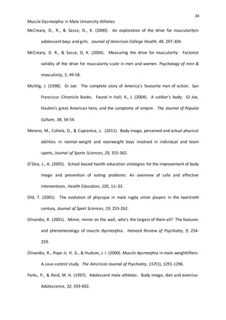 24
Muscle Dysmorphia in Male University Athletes
McCreary, D., R., & Sasse, D., K. (2000). An exploration of the drive for muscularityin
adolescent boys and girls. Journal of American College Health, 48, 297-304.
McCreary, D. R., & Sasse, D, K. (2004). Measuring the drive for muscularity: Factorial
validity of the drive for muscularity scale in men and women. Psychology of men &
masculinity, 5, 49-58.
Michlig, J. (1998). GI Joe: The complete story of America’s favourite man of action. San
Francisco: Chronicle Books. Found in Hall, K., J. (2004). A soldier’s body: GI Joe,
Hasbro’s great American hero, and the symptoms of empire. The Journal of Popular
Culture, 38, 34-54.
Morano, M., Collela, D., & Capranica, L. (2011). Body image, perceived and actual physical
abilities in normal-weight and overweight boys involved in individual and team
sports, Journal of Sports Sciences, 29, 355-362.
O’Dea, J., A. (2005). School-based health education strategies for the improvement of body
image and prevention of eating problems: An overview of safe and effective
interventions. Health Education, 105, 11–33.
Old, T. (2001). The evolution of physique in male rugby union players in the twentieth
century, Journal of Sport Sciences, 19, 253-262.
Olivardia, R. (2001). Mirror, mirror on the wall, who’s the largest of them all? The features
and phenomenology of muscle dysmorphia. Harvard Review of Psychiatry, 9, 254-
259.
Olivardia, R., Pope Jr, H. G., & Hudson, J. I. (2000). Muscle dysmorphia in male weightlifters:
A case-control study. The American Journal of Psychiatry, 157(1), 1291-1296.
Parks, P., & Reid, M. H. (1997). Adolescent male athletes: Body image, diet and exercise.
Adolescence, 32, 593-602.
 