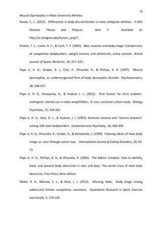 25
Muscle Dysmorphia in Male University Athletes
Pavao, S., L. (2013). Differences in body dissatisfaction in male collegiate athletes. In BSU
Honours Theses and Projects. Item 7. Available at:
http://vc.bridgew.edu/honors_proj/7.
Pickett, T. C., Lewis, R. C., & Cash, T. F. (2005). Men, muscles and body image: Comparisons
of competitive bodybuilders, weight trainers and athletically active controls. British
Journal of Sports Medicine, 39, 217–222.
Pope Jr, H. G., Gruber, A. J., Choi, P., Olivardia, R., & Phillips, K. A. (1997). Muscle
dysmorphia, an underrecognized form of body dysmorphic disorder. Psychosomatics,
38, 548-557.
Pope Jr, H. G., Kanayama, G., & Hudson J. I., (2012). Risk factors for illicit anabolic-
androgenic steroid use in male weightlifters: A cross-sectional cohort study. Biology
Psychiatry, 71, 254-261.
Pope Jr, H. G., Katz, D. L., & Hudson, J. I. (1993). Anorexia nervosa and "reverse anorexia"
among 108 male bodybuilders. Comprehensive Psychiatry, 34, 406-409.
Pope Jr, H. G., Olivardia, R., Gruber, A., & Borowiecki, J, (1999). Evolving ideals of male body
image as seen through action toys. International Journal of Eating Disorders, 26, 65-
72.
Pope Jr, H. G., Phillips, K. A., & Olivardia, R. (2002). The Adonis Complex: How to identify,
treat, and prevent body obsession in men and boys: The secret crisis of male body
obsession, Free Press; New edition.
Porter, R. R., Morrow, S. L., & Reel, J. J. (2013). Winning looks: Body image among
adolescent female competitive swimmers. Qualitative Research in Sport, Exercise
and Health, 5, 179-195.
 