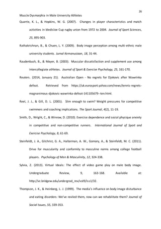 26
Muscle Dysmorphia in Male University Athletes
Quarrie, K. L., & Hopkins, W. G. (2007). Changes in player characteristics and match
activities in bledisloe Cup rugby union from 1972 to 2004. Journal of Sport Sciences,
25, 895-903.
Rathakrishnan, B., & Chuen, L. Y. (2009). Body image perception among multi-ethnic male
university students. Jurnal Kemanusiaan, 18, 31-44.
Raudenbush, B., & Mayer, B. (2003). Muscular dissatisfaction and supplement use among
intercollegiate athletes. Journal of Sport & Exercise Psychology, 25, 161-170.
Reuters. (2014, January 21). Australian Open - No regrets for Djokovic after Wawrinka
defeat. Retrieved from https://uk.eurosport.yahoo.com/news/tennis-regrets-
magnanimous-djokovic-wawrinka-defeat-141105679--ten.html.
Reel, J. J., & Gill, D. L. (2001). Slim enough to swim? Weight pressures for competitive
swimmers and coaching implications. The Sport Journal, 4(2), 11-19.
Smith, D., Wright, C., & Winrow, D. (2010). Exercise dependence and social physique anxiety
in competitive and non-competitive runners. International Journal of Sport and
Exercise Psychology, 8, 61-69.
Steinfeldt, J. A., Gilchrist, G. A., Halterman, A. W., Gomory, A., & Steinfeldt, M. C. (2011).
Drive for muscularity and conformity to masculine norms among college football
players. Psychology of Men & Masculinity, 12, 324-338.
Sylvia, Z. (2013). Virtual Ideals: The effect of video game play on male body image.
Undergraduate Review, 9, 163-168. Available at:
http://vc.bridgew.edu/undergrad_rev/vol9/iss1/32.
Thompson, J. K., & Heinberg, L. J. (1999). The media’s influence on body image disturbance
and eating disorders: We’ve reviled them, now can we rehabilitate them? Journal of
Social Issues, 55, 339-353.
 