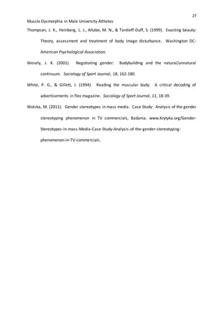 27
Muscle Dysmorphia in Male University Athletes
Thompson, J. K., Heinberg, L. J., Altabe, M. N., & Tantleff-Duff, S. (1999). Exacting beauty:
Theory, assessment and treatment of body image disturbance. Washington DC:
American Psychological Association.
Wesely, J. K. (2001). Negotiating gender: Bodybuilding and the natural/unnatural
continuum. Sociology of Sport Journal, 18, 162-180.
White, P. G., & Gillett, J. (1994). Reading the muscular body: A critical decoding of
advertisements in flex magazine. Sociology of Sport Journal, 11, 18-39.
Wolska, M. (2011). Gender stereotypes in mass media. Case Study: Analysis of the gender
stereotyping phenomenon in TV commercials, Badania. www.Krytyka.org/Gender-
Stereotypes-in-mass-Media-Case-Study-Analysis-of-the-gender-stereotyping-
phenomenon-in-TV-commercials.
 