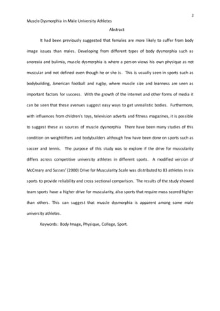 2
Muscle Dysmorphia in Male University Athletes
Abstract
It had been previously suggested that females are more likely to suffer from body
image issues than males. Developing from different types of body dysmorphia such as
anorexia and bulimia, muscle dysmorphia is where a person views his own physique as not
muscular and not defined even though he or she is. This is usually seen in sports such as
bodybuilding, American football and rugby, where muscle size and leanness are seen as
important factors for success. With the growth of the internet and other forms of media it
can be seen that these avenues suggest easy ways to get unrealistic bodies. Furthermore,
with influences from children’s toys, television adverts and fitness magazines, it is possible
to suggest these as sources of muscle dysmorphia There have been many studies of this
condition on weightlifters and bodybuilders although few have been done on sports such as
soccer and tennis. The purpose of this study was to explore if the drive for muscularity
differs across competitive university athletes in different sports. A modified version of
McCreary and Sasses’ (2000) Drive for Muscularity Scale was distributed to 83 athletes in six
sports to provide reliability and cross sectional comparison. The results of the study showed
team sports have a higher drive for muscularity, also sports that require mass scored higher
than others. This can suggest that muscle dysmorphia is apparent among some male
university athletes.
Keywords: Body Image, Physique, College, Sport.
 