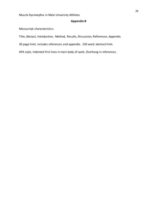 29
Muscle Dysmorphia in Male University Athletes
Appendix B
Manuscript characteristics:
Title, Abstact, Introduction, Method, Results, Discussion, References, Appendix.
30 page limit, includes references and appendix. 250 word abstract limit.
APA style, Indented first lines in main body of work, Overhang in references.
 
