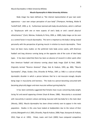 3
Muscle Dysmorphia in Male University Athletes
Muscle Dysmorphia in Male University Athletes
Body image has been defined as “the internal representation of your own outer
appearance – your own unique perception of your body” (Thompson, Heinberg, Atlabe &
Tantleff-Duff, 1999, p. 4). Furthermore twinned with body dissatisfaction, which is defined
as “displeasure with one or more aspects of one’s body or one’s overall physical
attractiveness” (Cash, Morrow, Hrabosky & Perry, 2004, p. 1080), body image can be seen
as a central factor in muscle dysmorphia. This term is important as the body is being viewed
personally with the perspective of gaining muscle in relation to muscle dysmorphia. There
have not been many studies on the preferred male body across sports, with American
football and long distance running being on the opposite side of the scale of ideal body
types. It has been noted that there has been an absence of research in other sports other
than American football and distance running about body image (Galli & Reel, 2009).
Originally termed “Reverse Anorexia” (Pope, Katz & Hudson, 1993, pp. 406), “Muscle
Dysmorphia”, (Pope, Gruber, Choi, Olivardia & Phillips, 1997, p. 548) is a sub-set of body
dysmorphic disorder in which a person believes that he is not muscular enough, despite
being large in muscularity and leanness. This leads to a person becoming consumed with
becoming physically bigger and more muscular without gaining body fat.
It has been commonly suggested that females have issues concerning body weight,
losing fat and overall appearing slimmer (Huon & Brown, 1986). Muscularity is associated
with masculinity in western culture and being muscular with low body fat is the male ideal
(Wesely, 2001). Muscle dysmorphia has been almost entirely seen to appear in the male
population. Studies in this area have looked at bodybuilders due to the nature of their
activity (Mangweth et al. 2001; Olivardia, Pope & Hudson, 2000; Pope, Kanayama & Hudson,
2012; Pope et al. 1993). Picket, Lewis and Cash (2005) have compared competitive
 