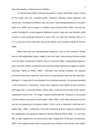5
Muscle Dysmorphia in Male University Athletes
A study by Pavao (2012) indicated that western culture’s ideal body image is driven
by the media with toys, computer games characters, physique based magazines and
advertising. Excluding the children’s toys, the male is often being portrayed as a sex object
(Pope et al. 2002) and an image of a female’s desire (Elliot & Elliot, 2005). The man has
usually low body fat, visually apparent abdominal muscles, large arms and shoulders while
his waist is small, usually put forward as a “man’s man” or a “real man” (Wolska, 2011, p. 1).
It is a construct of the media that masculinity defines male sexuality (Fracher & Kimmel,
1995).
More often than not, physique-based magazines, such as Flex and Men’s Health,
have an elite bodybuilder/ topless model on the front cover, whose picture has been edited
to fit the ideals of perfection (Fredrick, Fessler & Haselton 2005). Bodybuilding magazines
often have male athletes on the front cover who take illegal substances to appeal to specific
consumers (White & Gillett, 1994). Interviews and training schedules are typically
presented inside these magazines with secrets on how featured males got their physiques.
Although it is impossible for the displayed to be achieved naturally, the message promoted
is that muscularity is masculinity. Inside, these magazines have adverts on every second or
third page with a sponsored athlete, whose body is built only by the help of the specific
supplements that he uses. His image is about sexuality with the “emphasis on muscularity
and the symbolic association of male power” (Dyer, 1982, p. 66), while extremely muscular
men are not appealing to the general public, it still is seen as important in defining men’s
bodies (Dyer, 1982). Furthermore, 71% of the readership of these magazines regularly buy
the supplements and equipment advertised therein (White & Gillett, 1994). It is seen that
80% of sport supplements are consumed by males ranging from 16-30 years old (Atkinson,
2007). The targeted market which is young and have ambitions to be like the cover models
 