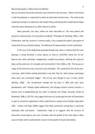 6
Muscle Dysmorphia in Male University Athletes
that are (usually) chemically enhanced, have trained for over ten years. When in the reality
is that that physique is impossible to attain by hard work and diet alone. This leads to the
readership turning to an obsession with weight lifting and dieting which could lead to illegal
substance abuse (Kanyama et al, 2012, Pope et al, 2011).
More generally, the mass media has been described as “the most potent and
pervasive communicators of sociocultural standards” (Thompson & Heinberg, 1999, p. 162).
Furthermore, with the increase in internet media, it has changed the public’s perception of
reality from the use of photo editing. The difference of representation of male and female
In the case of the body being portrayed through toys, there is evidence that the male
physique is being distorted in action figures as early as mid-1970’s where the ‘GI Joe’
figurine was made noticeably “exaggerated, sculpted musculature…inflating Joe’s physical
body, and by extension, his strength and invulnerability” (Hall, 2004, p. 38). The toy was an
image of the American army, masculine and untroubled. This could be the start of the over-
sized toys, while further reading found that a rival doll, ‘Big Jim’, who’s biceps could bulge
when bent, was considered ‘bigger’ than GI Joe even though he was 4 inches shorter
(Michlig, 1998). The manufacturer brought the toy back in 1994 with even more
development, with “Sharply ripped abdominals…also displays distinct serratus muscles…a
feature seen in bodybuilding but less often in ordinary men.”(Pope, Olivardia, Gruber &
Borowiecki 1998, p. 67) This may suggest that even at a young age the male self-perception
is open to unrealistic expectations which could lead to a warped sense of body image when
older. Cohane and Pope (2000) suggest that body satisfaction among boys is positively
correlated with self-esteem. Furthermore, Pope et al suggests that the increase of
dimensions action figures over time correlates with the growth of the male body in other
areas of media, which could promote reasons to the growth of muscle dysmorphia.
 