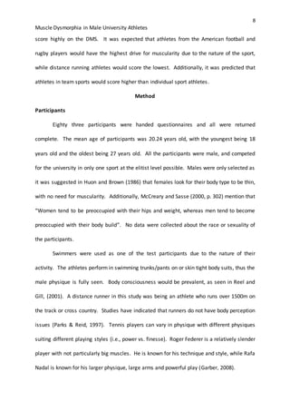 8
Muscle Dysmorphia in Male University Athletes
score highly on the DMS. It was expected that athletes from the American football and
rugby players would have the highest drive for muscularity due to the nature of the sport,
while distance running athletes would score the lowest. Additionally, it was predicted that
athletes in team sports would score higher than individual sport athletes.
Method
Participants
Eighty three participants were handed questionnaires and all were returned
complete. The mean age of participants was 20.24 years old, with the youngest being 18
years old and the oldest being 27 years old. All the participants were male, and competed
for the university in only one sport at the elitist level possible. Males were only selected as
it was suggested in Huon and Brown (1986) that females look for their body type to be thin,
with no need for muscularity. Additionally, McCreary and Sasse (2000, p. 302) mention that
“Women tend to be preoccupied with their hips and weight, whereas men tend to become
preoccupied with their body build”. No data were collected about the race or sexuality of
the participants.
Swimmers were used as one of the test participants due to the nature of their
activity. The athletes perform in swimming trunks/pants on or skin tight body suits, thus the
male physique is fully seen. Body consciousness would be prevalent, as seen in Reel and
Gill, (2001). A distance runner in this study was being an athlete who runs over 1500m on
the track or cross country. Studies have indicated that runners do not have body perception
issues (Parks & Reid, 1997). Tennis players can vary in physique with different physiques
suiting different playing styles (i.e., power vs. finesse). Roger Federer is a relatively slender
player with not particularly big muscles. He is known for his technique and style, while Rafa
Nadal is known for his larger physique, large arms and powerful play (Garber, 2008).
 