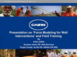 Presentation on ‘Force Modeling for Well
Interventions’ and Field Training
By
KAVI JOSHI
Summer Intern PE- Well Services
Project Guide: ALOK KR. SINGH (PE-WS)
Cairn India Summer Intern PE-Well Services: KAVI JOSHI – 2013
 