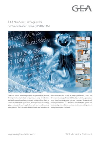 GEA Mechanical Equipment
GEA Niro Soavi Homogenizers
Technical Leaflet: Delivery PROGRAM
engineering for a better world
GEA Niro Soavi is the leading supplier of dynamic high pressure
homogenization technology for a complete range of industries
and applications. From food to cosmetic products, from drugs to
chemical and biotech applications, homogenization technology
plays a primary role and is applied to a variety of everyday, widely
used products. This is the result of specific know-how and a spirit of
innovation constantly focused on process performance. Thanks to a
development strategy of both established and potential applications
often based on cooperation with our customers’ Research and
Development Centers, GEA Niro Soavi can offer highly specific and
customized process solutions to always meet,ensure and repeat over
time product quality excellence.
 