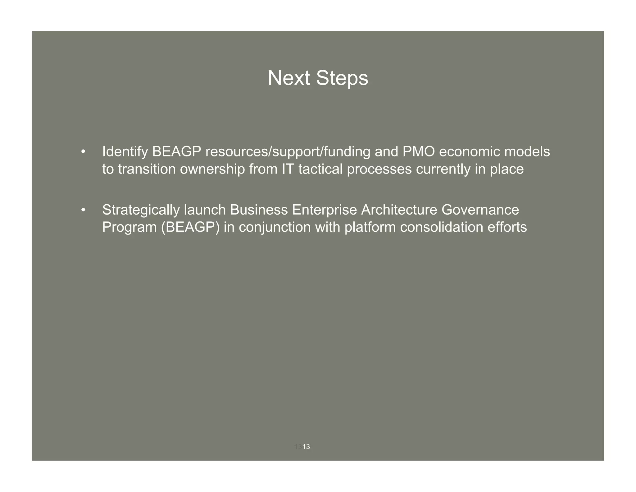 1313
Next Steps
•  Identify BEAGP resources/support/funding and PMO economic models
to transition ownership from IT tactical processes currently in place
•  Strategically launch Business Enterprise Architecture Governance
Program (BEAGP) in conjunction with platform consolidation efforts
 