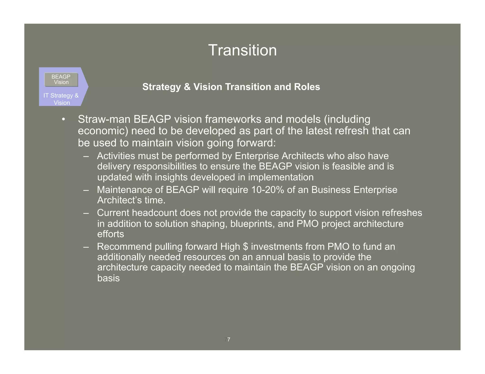 77
Transition
•  Straw-man BEAGP vision frameworks and models (including
economic) need to be developed as part of the latest refresh that can
be used to maintain vision going forward:
–  Activities must be performed by Enterprise Architects who also have
delivery responsibilities to ensure the BEAGP vision is feasible and is
updated with insights developed in implementation
–  Maintenance of BEAGP will require 10-20% of an Business Enterprise
Architect’s time.
–  Current headcount does not provide the capacity to support vision refreshes
in addition to solution shaping, blueprints, and PMO project architecture
efforts
–  Recommend pulling forward High $ investments from PMO to fund an
additionally needed resources on an annual basis to provide the
architecture capacity needed to maintain the BEAGP vision on an ongoing
basis
IT Strategy &
Vision
BEAGP
Vision
Strategy & Vision Transition and Roles
 