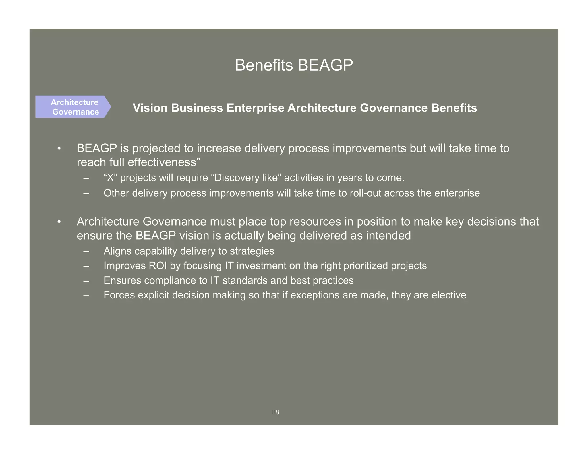 88
•  BEAGP is projected to increase delivery process improvements but will take time to
reach full effectiveness”
–  “X” projects will require “Discovery like” activities in years to come.
–  Other delivery process improvements will take time to roll-out across the enterprise
•  Architecture Governance must place top resources in position to make key decisions that
ensure the BEAGP vision is actually being delivered as intended
–  Aligns capability delivery to strategies
–  Improves ROI by focusing IT investment on the right prioritized projects
–  Ensures compliance to IT standards and best practices
–  Forces explicit decision making so that if exceptions are made, they are elective
Vision Business Enterprise Architecture Governance Benefits
Architecture
Governance
Benefits BEAGP
 