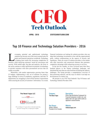 | |JULY 2014
12CIOReview
CFOTECHOUTLOOK.COMAPRIL - 2016
Top 10 Finance and Technology Solution Providers - 2016
An annual listing of 10 companies that are at the forefront of providing
financial & technology solutions and impacting the marketplace
The Beast Apps LLC
recognized by magazine as
Finance and Technology
L
everaging potential and sophisticated technology
solutions has become one of the most essential tasks for
banks and financial enterprises worldwide. Technology
is helping them tackle the increasing complexities of
business, while satisfying customers’ needs for convenience and
security. With mobile apps, big data and analytics, the firms in
the sector continue to make significant investments in technology
to provide customers with more personalized services that are
readily accessible.
Meanwhile, with market opportunities growing faster than
IT budgets, implementing a new set of solutions are posing a
huge challenge in terms of compliance, regulations, and risks. IT
departments are struggling to meet all the business requirements
while ensuring the security of customers’ information. As a result,
financial institutions are looking for solution providers who can
align their technology investments in line with the organizational
goals, without compromising on the aspects of security and
regulations. There are scores of solution providers in the market
who offer innovative and customized solutions that guarantee
competitive advantage while enhancing accuracy in services.
In the last few months, we have reviewed more than three
hundred players in the finance technology landscape, and
shortlisted the ones that are at the forefront of tackling the industry
challenges. The listing provides a comprehensive overview of
their promising software, and the ways in which it can help run
the businesses in a better way.
We present to you CFO Tech Outlook’s Top 10 Finance and
Technology Solution Providers 2016.
Company:
The Beast Apps
Description:
Offers App Distribution Framework for
Financial companies to build, test, and
deploy their own apps within weeks as
opposed to several months
Key Person:
Ashok H. Mittal,
President & Co-Founder
Website:
thebeastapps.com
 