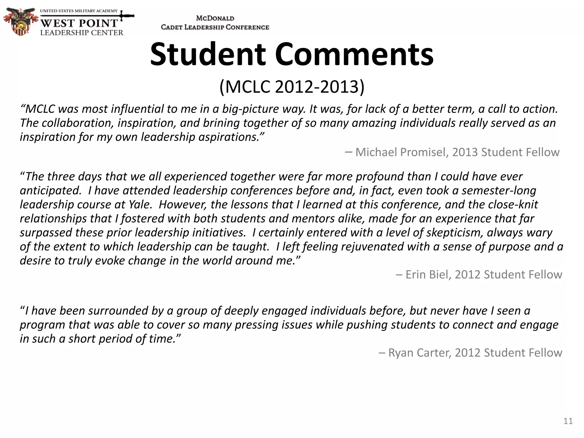 “MCLC was most influential to me in a big-picture way. It was, for lack of a better term, a call to action.
The collaboration, inspiration, and brining together of so many amazing individuals really served as an
inspiration for my own leadership aspirations.”
– Michael Promisel, 2013 Student Fellow
“The three days that we all experienced together were far more profound than I could have ever
anticipated. I have attended leadership conferences before and, in fact, even took a semester-long
leadership course at Yale. However, the lessons that I learned at this conference, and the close-knit
relationships that I fostered with both students and mentors alike, made for an experience that far
surpassed these prior leadership initiatives. I certainly entered with a level of skepticism, always wary
of the extent to which leadership can be taught. I left feeling rejuvenated with a sense of purpose and a
desire to truly evoke change in the world around me.”
– Erin Biel, 2012 Student Fellow
“I have been surrounded by a group of deeply engaged individuals before, but never have I seen a
program that was able to cover so many pressing issues while pushing students to connect and engage
in such a short period of time.”
– Ryan Carter, 2012 Student Fellow
Student Comments
(MCLC 2012-2013)
11
 