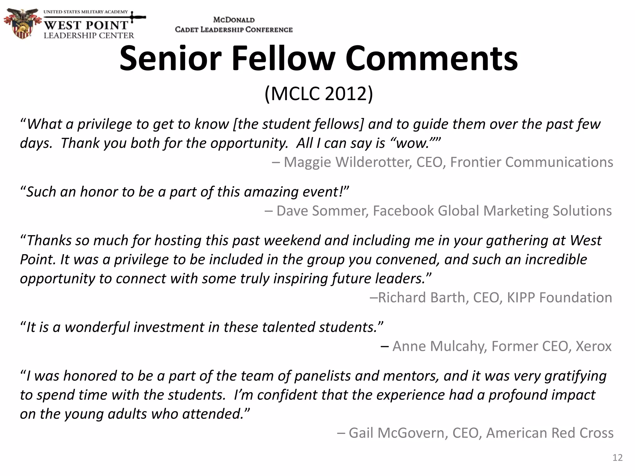 Senior Fellow Comments
(MCLC 2012)
“What a privilege to get to know [the student fellows] and to guide them over the past few
days. Thank you both for the opportunity. All I can say is “wow.””
– Maggie Wilderotter, CEO, Frontier Communications
“Such an honor to be a part of this amazing event!”
– Dave Sommer, Facebook Global Marketing Solutions
“Thanks so much for hosting this past weekend and including me in your gathering at West
Point. It was a privilege to be included in the group you convened, and such an incredible
opportunity to connect with some truly inspiring future leaders.”
–Richard Barth, CEO, KIPP Foundation
“It is a wonderful investment in these talented students.”
– Anne Mulcahy, Former CEO, Xerox
“I was honored to be a part of the team of panelists and mentors, and it was very gratifying
to spend time with the students. I’m confident that the experience had a profound impact
on the young adults who attended.”
– Gail McGovern, CEO, American Red Cross
12
 
