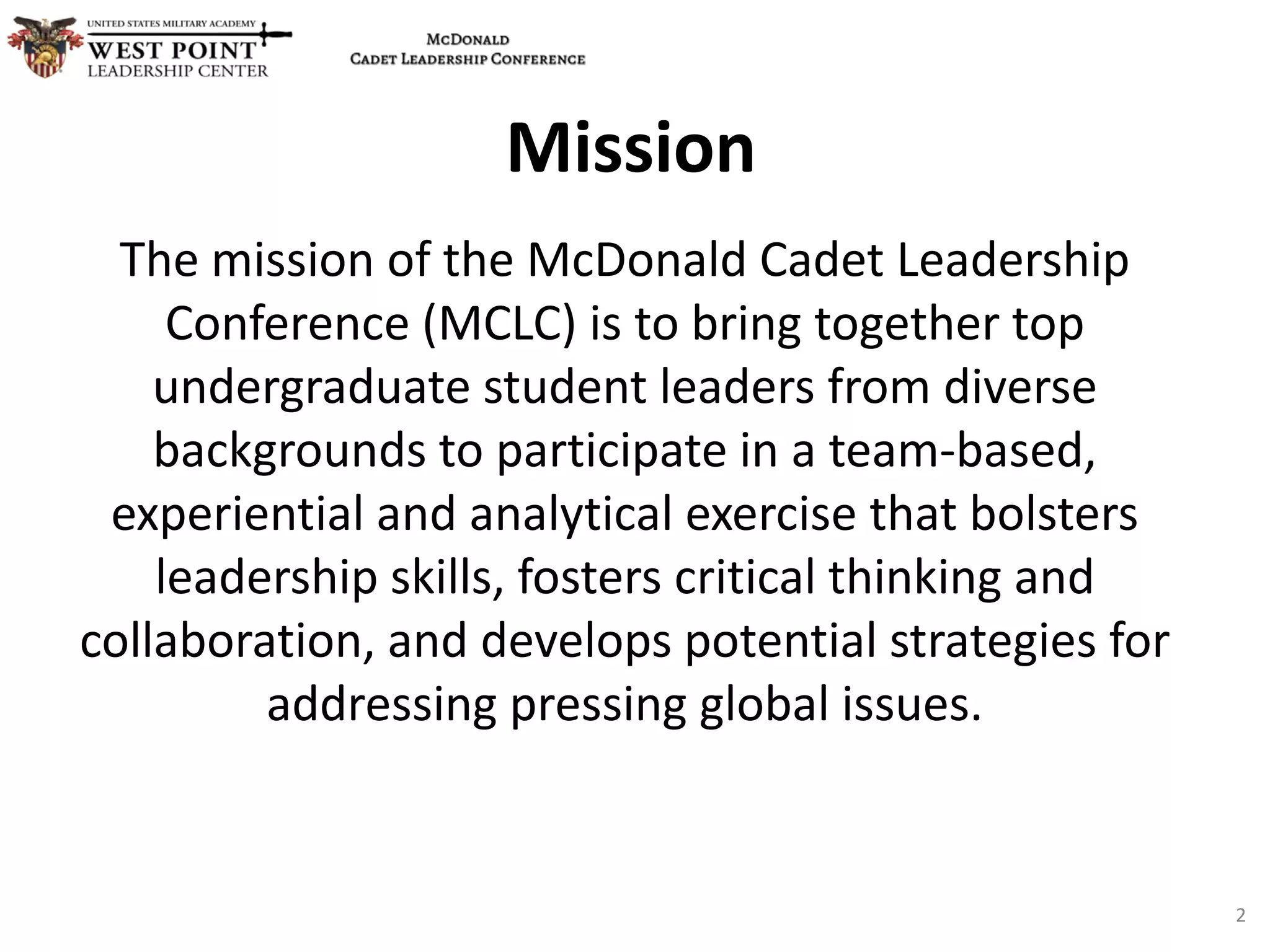 The mission of the McDonald Cadet Leadership
Conference (MCLC) is to bring together top
undergraduate student leaders from diverse
backgrounds to participate in a team-based,
experiential and analytical exercise that bolsters
leadership skills, fosters critical thinking and
collaboration, and develops potential strategies for
addressing pressing global issues.
Mission
2
 