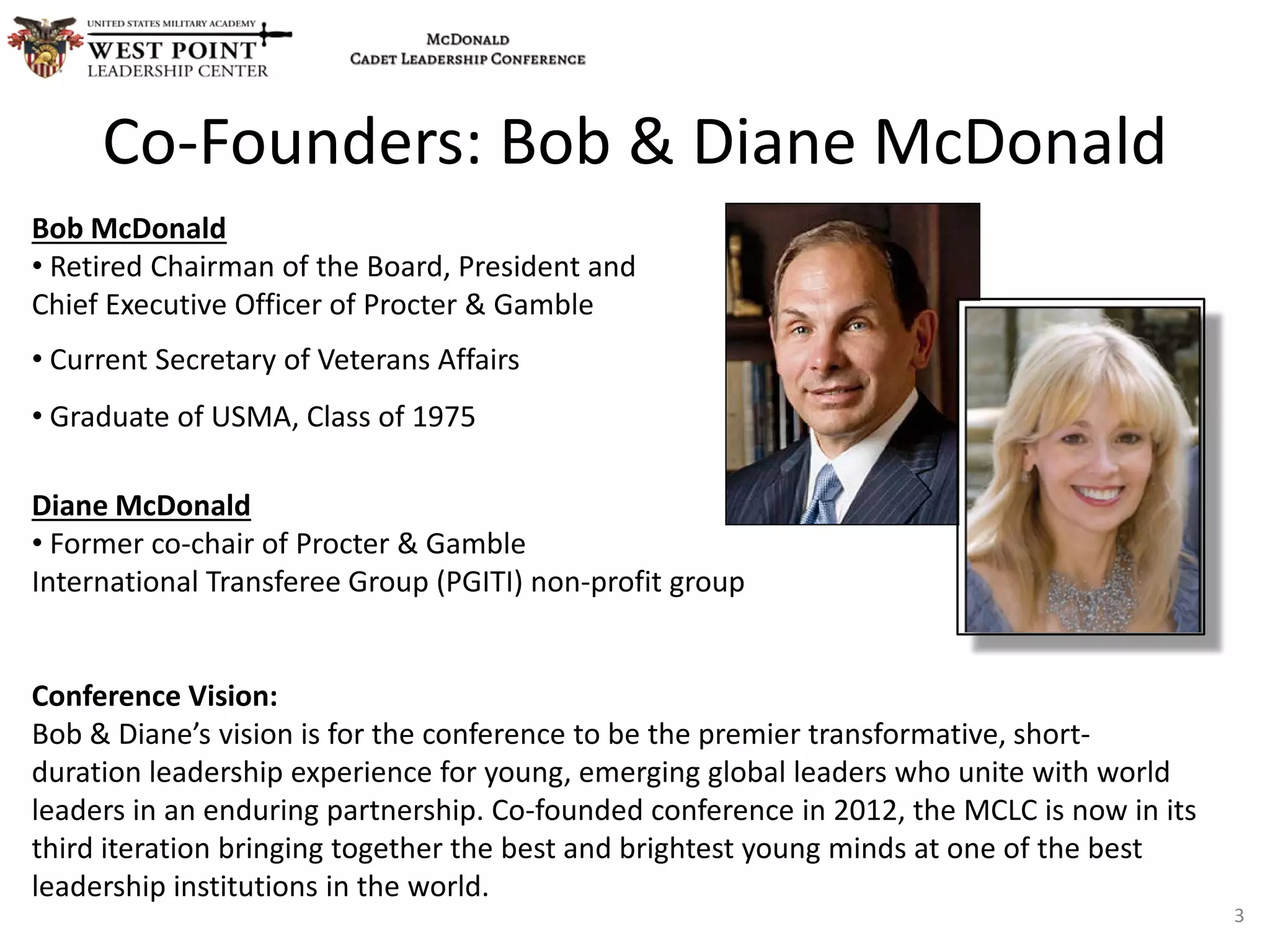 Bob McDonald
• Retired Chairman of the Board, President and
Chief Executive Officer of Procter & Gamble
• Current Secretary of Veterans Affairs
• Graduate of USMA, Class of 1975
Diane McDonald
• Former co-chair of Procter & Gamble
International Transferee Group (PGITI) non-profit group
Conference Vision:
Bob & Diane’s vision is for the conference to be the premier transformative, short-
duration leadership experience for young, emerging global leaders who unite with world
leaders in an enduring partnership. Co-founded conference in 2012, the MCLC is now in its
third iteration bringing together the best and brightest young minds at one of the best
leadership institutions in the world.
Co-Founders: Bob & Diane McDonald
3
 