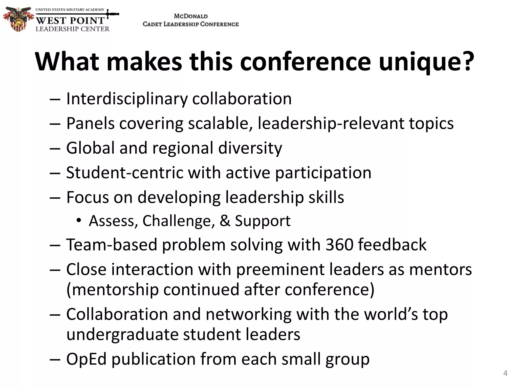 – Interdisciplinary collaboration
– Panels covering scalable, leadership-relevant topics
– Global and regional diversity
– Student-centric with active participation
– Focus on developing leadership skills
• Assess, Challenge, & Support
– Team-based problem solving with 360 feedback
– Close interaction with preeminent leaders as mentors
(mentorship continued after conference)
– Collaboration and networking with the world’s top
undergraduate student leaders
– OpEd publication from each small group
What makes this conference unique?
4
 