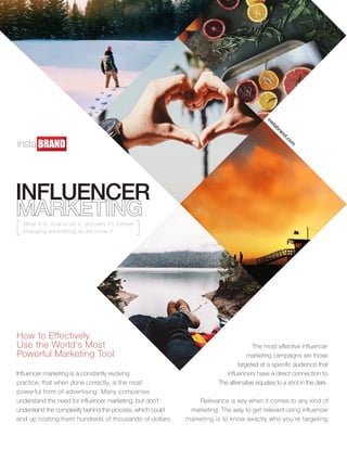 INFLUENCER
How to Effectively
Use the World's Most
Powerful Marketing Tool
instabrand.com
Influencer marketing is a constantly evolving
practice, that when done correctly, is the most
powerful form of advertising. Many companies
understand the need for influencer marketing, but don’t
understand the complexity behind the process, which could
end up costing them hundreds of thousands of dollars.
The most effective influencer
marketing campaigns are those
targeted at a specific audience that
influencers have a direct connection to.
The alternative equates to a shot in the dark.
Relevance is key when it comes to any kind of
marketing. The way to get relevant using influencer
marketing is to know exactly who you’re targeting.
What it is, how to do it, and why it’s forever
changing advertising as we know it.
 