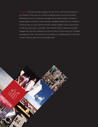 Analytics: In this day and age, analytics are one of the most important aspects of
any endeavor. They allow you to track the effectiveness of your time and effort.
Attempting any kind of marketing campaign without proper analytics will lead to
wasted dollars and a lack of future direction. InstaBrand differs from its competitors
in that we have our own, built-from-scratch analytics platform that you get access
to when you sign up for a campaign. Track follower growth, followers by location,
engagement, and who is seeing your posts so that you know where your message
resonates the most. You’ll know how to prioritize your marketing efforts in the future
on top of what you gain from the campaign itself.
 