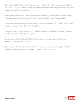 1
Coffee, Patrick. “STUDY: 68% of Social Media Users Ignore the Brands They Follow.” Adweek. Adweed, 26 Feb. 	
2014. Web. 24 July 2015. <http%3A%2F%2Fwww.adweek.com%2Fprnewser%2Fstudy-68-of-social-users-ignore-	
the-brands-they-like%2F87264%3Fred%3Dpr>.
2
Jennings, Rebecca, Christine S. Overby, and Alice Bresciani. “Reaching Young Consumers With Social Media –
A Social Computing Report.” Forrester.com. Forrester Research Inc., 24 Apr. 2008. Web. 22 July 2015.
3
Sullivan, Laurie. “Internet Ad Revenue Hits $42.8 Billion In 2013, Surpasses Broadcast TV.” Mediapost.com. Media 	
Post Communications, 10 Mar. 2014. Web. 23 July 2015.
4
Kafka, Peter. “Here’s the Chart That Explains Why Media Companies Are Obsessed With Snapchat.” Recode.net. 	
Vox Media, Inc., 26 Mar. 2015. Web. 22 July 2015.
5
Johnson, Lauren. “Nestlé Will Be the First Brand to Run a Sponsored Periscope Stream.” AdWeek.com.
Adweek, 19 June 2015. Web. 22 July 2015.
6
Johnson, Lauren. “Wendy’s Enlists YouTube Stars Rhett & Link to Put a Twist on Livestreaming Will It Work like 	
Meerkat and Periscope?” Adweek.com. Adweek, 18 June 2015. Web. 18 July 2015.
instabrand.com
 
