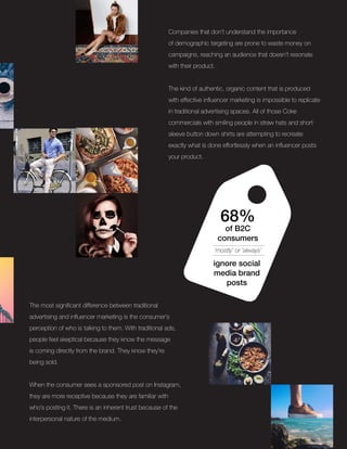Companies that don’t understand the importance
of demographic targeting are prone to waste money on
campaigns, reaching an audience that doesn’t resonate
with their product.
The kind of authentic, organic content that is produced
with effective influencer marketing is impossible to replicate
in traditional advertising spaces. All of those Coke
commercials with smiling people in straw hats and short
sleeve button down shirts are attempting to recreate
exactly what is done effortlessly when an influencer posts
your product.
68%
of B2C
consumers
‘mostly’ or ‘always’
ignore social
media brand
posts
The most significant difference between traditional
advertising and influencer marketing is the consumer’s
perception of who is talking to them. With traditional ads,
people feel skeptical because they know the message
is coming directly from the brand. They know they’re
being sold.
When the consumer sees a sponsored post on Instagram,
they are more receptive because they are familiar with
who’s posting it. There is an inherent trust because of the
interpersonal nature of the medium.
 