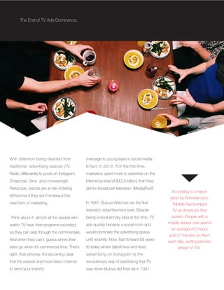 With attention being diverted from
traditional advertising spaces (TV,
Radio, Billboards) to posts on Instagram,
Snapchat, Vine, and increasingly
Periscope, brands are at risk of being
left behind if they don’t embrace this
new form of marketing.
Think about it- almost all the people who
watch TV have their programs recorded,
so they can skip through the commercials.
And when they can’t, guess where their
eyes go when it’s commercial time. That’s
right- their phones. It’s becoming clear
that the easiest and most direct channel
to send your brand’s
According to a report
done by Forrester.com,
“Mobile has bumped
TV as America’s First
screen. People with a
mobile device now spend
an average of 2 hours
and 57 minutes on them
each day, putting phones
ahead of TVs.
The End of TV Ads Dominance:
message to young eyes is social media.
In fact, in 2013, “For the first time,
marketers spent more to advertise on the
Internet (a total of $42.8 billion) than they
did for broadcast television. (MediaPost)”
In 1941, Bulova Watches ran the first
television advertisement ever. Despite
being a revolutionary idea at the time, TV
ads quickly became a social norm and
would dominate the advertising space
until recently. Now, fast-forward 58 years
to today where (albeit less and less)
advertising on Instagram is the
revolutionary way of advertising that TV
was when Bulova did their ad in 1941.
 