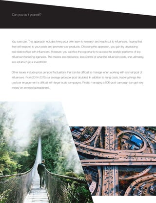 You sure can. This approach includes hiring your own team to research and reach out to influencers, hoping that
they will respond to your posts and promote your products. Choosing this approach, you gain by developing
real relationships with influencers. However, you sacrifice the opportunity to access the analytic platforms of top
influencer marketing agencies. This means less relevance, less control of what the influencer posts, and ultimately,
less return on your investment.
Other issues include price per post fluctuations that can be difficult to manage when working with a small pool of
influencers. From 2014-2015 our average price per post doubled. In addition to rising costs, tracking things like
cost per engagement is difficult with larger scale campaigns. Finally, managing a 500-post campaign can get very
messy on an excel spreadsheet.
Can you do it yourself?
 