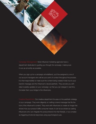 Creative Department: Our creative department focuses on the aesthetic strategy
of your campaign. They work diligently on crafting a brand message that fits the
look of the influencer’s content. They work with influencers to create an image that
shows how your product fulfills consumer needs. It can be as simple as casting
Influencers who can integrate the product/brand into their lifestyle, or as complex
as triggering emotional responses using psychological cues.
Campaign Management: Most influencer marketing agencies have a
department dedicated to guiding you through the campaign, making sure
it runs as smoothly as possible.
When you sign up for a campaign at InstaBrand, you’ll be assigned to one of
our account managers who will be your point of contact throughout the process.
It is their responsibility to make sure the content being created holds true to your
brand’s message and the influencer’s natural aesthetic. They provide you with
daily & weekly updates on your campaign, so that you can retarget in real time.
Consider them your bridge to the influencers.
 