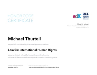 Professor of Law, Centre for Philosophy of Law
University of Louvain (UCL)
Olivier De Schutter
HONOR CODE CERTIFICATE Verify the authenticity of this certificate at
CERTIFICATE
HONOR CODE
Michael Thurtell
successfully completed and received a passing grade in
Louv2x: International Human Rights
a course of study offered by LouvainX, an online learning
initiative of The Université catholique de Louvain (UCL) through edX.
Issued May 1st, 2015 https://verify.edx.org/cert/dae1710f7e3144a083378accc11655fd
 