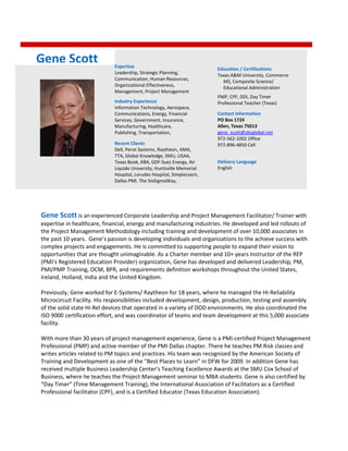 Gene Scott is an experienced Corporate Leadership and Project Management Facilitator/ Trainer with
expertise in healthcare, financial, energy and manufacturing industries. He developed and led rollouts of
the Project Management Methodology including training and development of over 10,000 associates in
the past 10 years. Gene’s passion is developing individuals and organizations to the achieve success with
complex projects and engagements. He is committed to supporting people to expand their vision to
opportunities that are thought unimaginable. As a Charter member and 10+ years Instructor of the REP
(PMI’s Registered Education Provider) organization, Gene has developed and delivered Leadership, PM,
PMI/PMP Training, OCM, BPR, and requirements definition workshops throughout the United States,
Ireland, Holland, India and the United Kingdom.
Previously, Gene worked for E-Systems/ Raytheon for 18 years, where he managed the Hi-Reliability
Microcircuit Facility. His responsibilities included development, design, production, testing and assembly
of the solid state Hi-Rel devices that operated in a variety of DOD environments. He also coordinated the
ISO 9000 certification effort, and was coordinator of teams and team development at this 5,000 associate
facility.
With more than 30 years of project management experience, Gene is a PMI-certified Project Management
Professional (PMP) and active member of the PMI Dallas chapter. There he teaches PM Risk classes and
writes articles related to PM topics and practices. His team was recognized by the American Society of
Training and Development as one of the “Best Places to Learn” in DFW for 2009. In addition Gene has
received multiple Business Leadership Center’s Teaching Excellence Awards at the SMU Cox School of
Business, where he teaches the Project Management seminar to MBA students. Gene is also certified by
“Day Timer” (Time Management Training), the International Association of Facilitators as a Certified
Professional facilitator (CPF), and is a Certified Educator (Texas Education Association).
Expertise
Leadership, Strategic Planning,
Communication, Human Resources,
Organizational Effectiveness,
Management, Project Management
Industry Experience
Information Technology, Aerospace,
Communications, Energy, Financial
Services, Government, Insurance,
Manufacturing, Healthcare,
Publishing, Transportation,
Recent Clients
Dell, Perot Systems, Raytheon, AMA,
TTA, Global Knowledge, SMU, USAA,
Texas Book, KBA, GDF-Suez Energy, Air
Liquide University, Huntsville Memorial
Hospital, Lorudes Hospital, SimpleLearn,
Dallas PMI. The SixSigmaWay,
Education / Certifications
Texas A&M University, Commerce
MS, Composite Science/
Educational Administration
PMP, CPF, DDI, Day Timer
Professional Teacher (Texas)
Delivery Language
English
Gene Scott
Contact Information
PO Box 1724
Allen, Texas 75013
gene_scott@sbcglobal.net
972-562-1002 Office
972-896-4850 Cell
 
