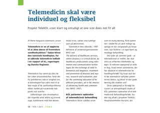 12 TFDS 1–2014 · T E M A
Af Mette Rægaard Lindemann Larsen
Telemedicin er en af nøglerne
til at åbne døren til fremtidens
sundhedsydelser.1 Sådan bliver
den nationale handleplan, for
at udbrede telemedicin indledt
i en rapport af KL, regeringen
og Danske Regioner.
Telemedicin har været på alles læ-
ber siden årtusindeskiftet, fordi der
fra politikernes side er enighed om,
at teknologien kan være med til at
løse nogle af de samfundsproblema-
tikker, landet på nuværende tids-
punkt står overfor.
Udfordringer som eksempelvis
det stigende antal ældre og kronisk
syge, kombineret med den økono-
miske krise, sætter sine tydelige
spor på økonomien.
Telemedicin blev allerede i 1997
defineret af verdensorganisationen
WHO ved:
The delivery of healthcare services,
where distance is a critical factor, by
healthcare professionals using infor-
mation and communication techno-
logies for the exchange of valid in-
formation and diagnosis, treatment
and prevention of diseases and inju-
ries, research and evaluation, and
for the continuing education of he-
althcare providers, all in the interest
of advancing health and communi-
ties (WHO, 1997).
KOL patienters oplevelse
af telemedicinsk behandling
Telemedicin bliver således anset
som en mulig løsning, fordi patien-
ten i stedet for at være indlagt og
optage en dyr sengeplads på hospi-
talet, kan forblive i sit eget hjem og
modtage behandling.
Det lyder alt sammen godt – at
telemedicinen er midlet, der skal
sikre at velfærden bibeholdes og
øges. Et relevant spørgsmål at stille
er dog, hvad mener patienterne, der
har afprøvet et telemedicinsk be-
handlingsforløb? Og hvad skal der
til før telemedicin opfylder patien-
ternes behov, og bliver til den gode
løsning alle snakker om?
Disse spørgsmål er forsøgt be-
svaret i et antropologisk studie af
KOL patienters oplevelser af et tele-
medicinsk behandlingsforløb. Stu-
diet tog afsæt i projektet TeleKOL,
Hospitalsenheden Horsens, der
Telemedicin skal være
individuel og fleksibel
Projekt TeleKOL viser klart og entydigt at one size does not fit all
 