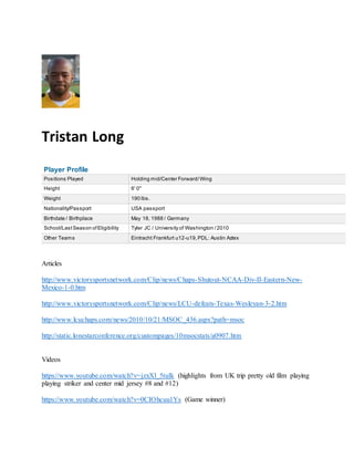 Tristan Long
Player Profile
Positions Played Holding mid/Center Forward/Wing
Height 6' 0"
Weight 190 lbs.
Nationality/Passport USA passport
Birthdate / Birthplace May 18, 1988 / Germany
School/LastSeason ofEligibility Tyler JC / University of Washington /2010
Other Teams Eintracht Frankfurt u12-u19,PDL: Austin Aztex
Articles
http://www.victorysportsnetwork.com/Clip/news/Chaps-Shutout-NCAA-Div-II-Eastern-New-
Mexico-1-0.htm
http://www.victorysportsnetwork.com/Clip/news/LCU-defeats-Texas-Wesleyan-3-2.htm
http://www.lcuchaps.com/news/2010/10/21/MSOC_436.aspx?path=msoc
http://static.lonestarconference.org/custompages/10msocstats/a0907.htm
Videos
https://www.youtube.com/watch?v=jzxXl_5tulk (highlights from UK trip pretty old film playing
playing striker and center mid jersey #8 and #12)
https://www.youtube.com/watch?v=0CIOhcuu1Ys (Game winner)
 