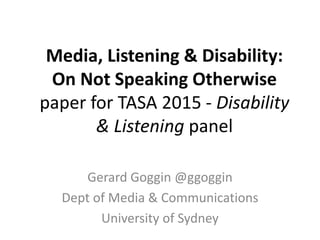Media, Listening & Disability:
On Not Speaking Otherwise
paper for TASA 2015 - Disability
& Listening panel
Gerard Goggin @ggoggin
Dept of Media & Communications
University of Sydney
 