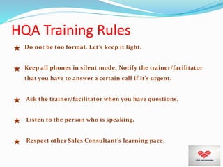 HQA Training Rules
★ Do not be too formal. Let’s keep it light.
★ Keep all phones in silent mode. Notify the trainer/facilitator
that you have to answer a certain call if it’s urgent.
★ Ask the trainer/facilitator when you have questions.
★ Listen to the person who is speaking.
★ Respect other Sales Consultant’s learning pace.
 