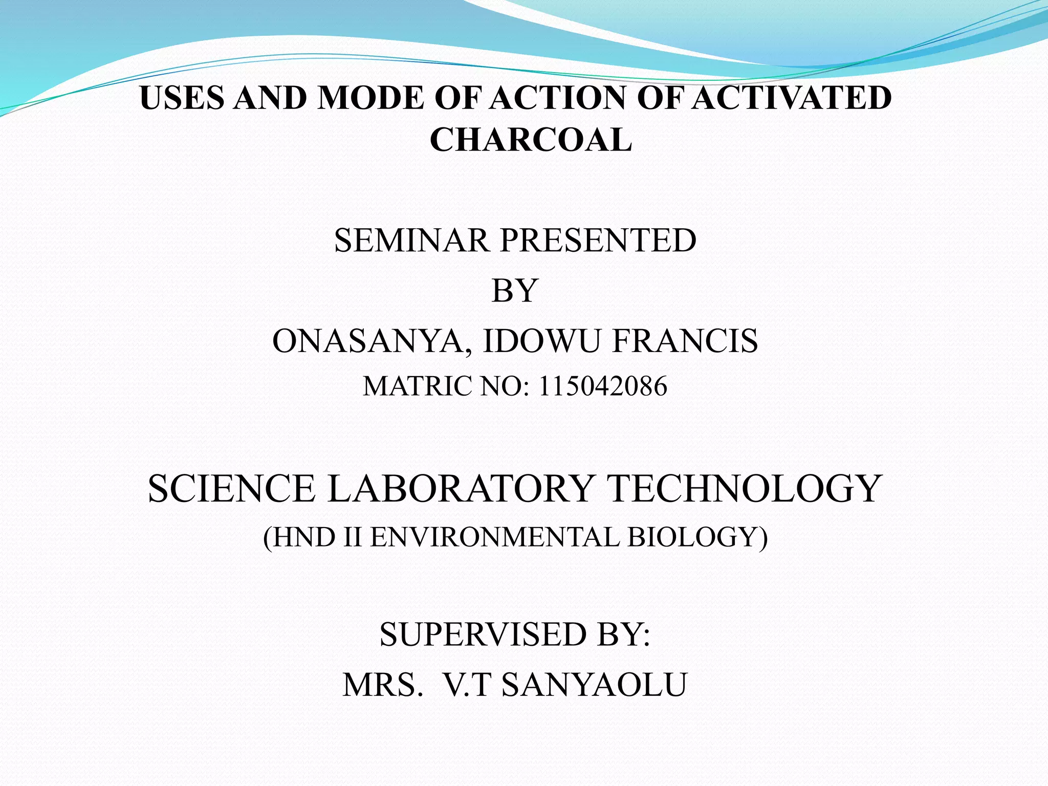 USES AND MODE OF ACTION OF ACTIVATED
CHARCOAL
SEMINAR PRESENTED
BY
ONASANYA, IDOWU FRANCIS
MATRIC NO: 115042086
SCIENCE LABORATORY TECHNOLOGY
(HND II ENVIRONMENTAL BIOLOGY)
SUPERVISED BY:
MRS. V.T SANYAOLU
 